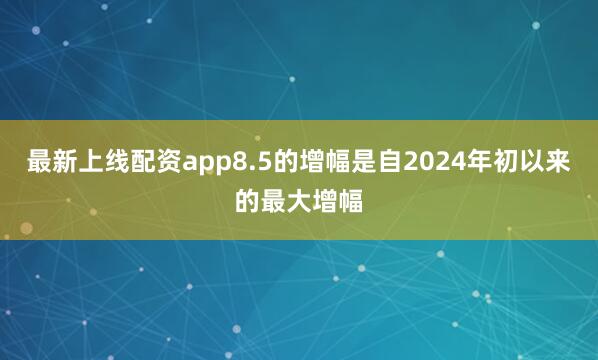 最新上线配资app8.5的增幅是自2024年初以来的最大增幅