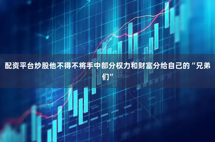 配资平台炒股他不得不将手中部分权力和财富分给自己的“兄弟们”