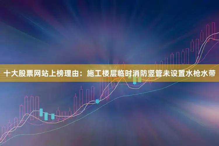 十大股票网站上榜理由：施工楼层临时消防竖管未设置水枪水带