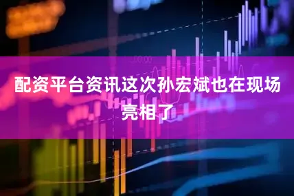 配资平台资讯这次孙宏斌也在现场亮相了