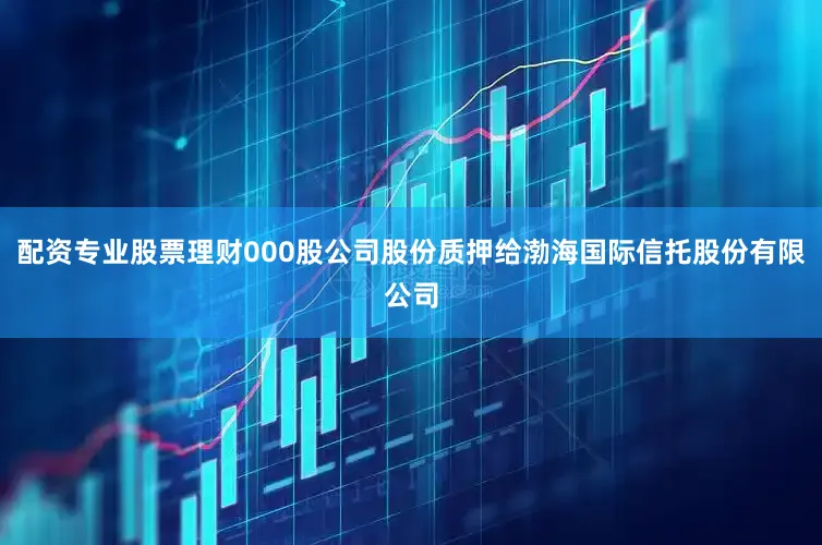 配资专业股票理财000股公司股份质押给渤海国际信托股份有限公司