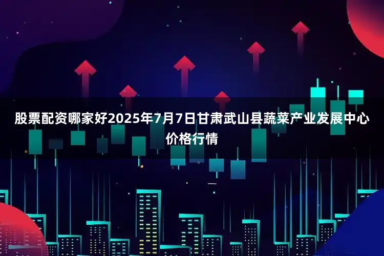 股票配资哪家好2025年7月7日甘肃武山县蔬菜产业发展中心价格行情