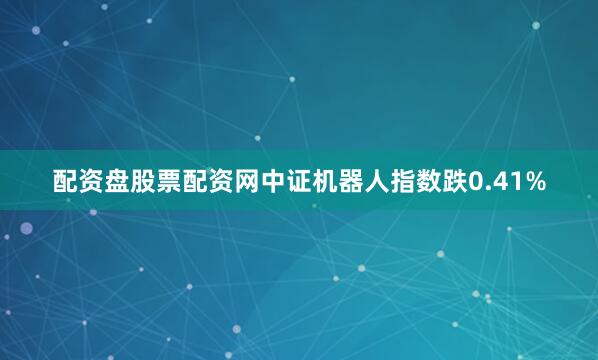 配资盘股票配资网中证机器人指数跌0.41%