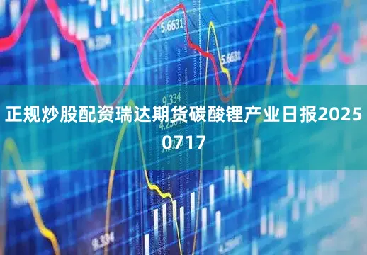 正规炒股配资瑞达期货碳酸锂产业日报20250717