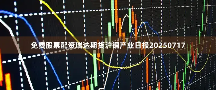 免费股票配资瑞达期货沪铜产业日报20250717