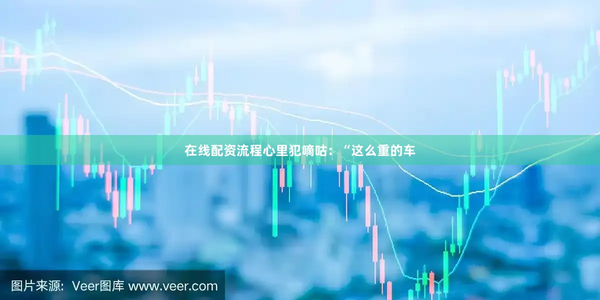 在线配资流程心里犯嘀咕：“这么重的车