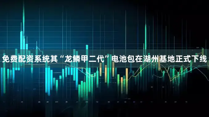 免费配资系统其“龙鳞甲二代”电池包在湖州基地正式下线