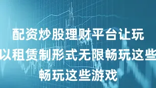 配资炒股理财平台让玩家能以租赁制形式无限畅玩这些游戏