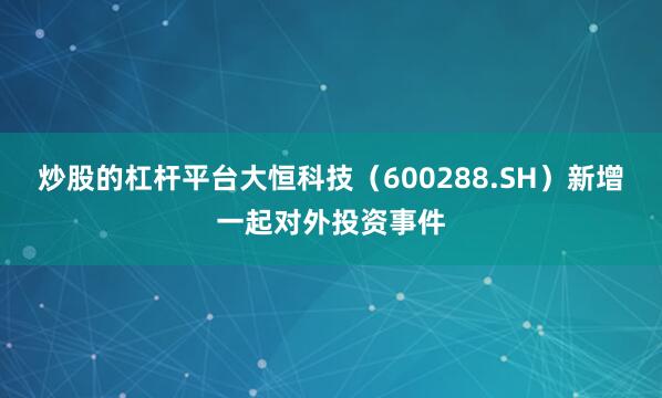 炒股的杠杆平台大恒科技（600288.SH）新增一起对外投资事件
