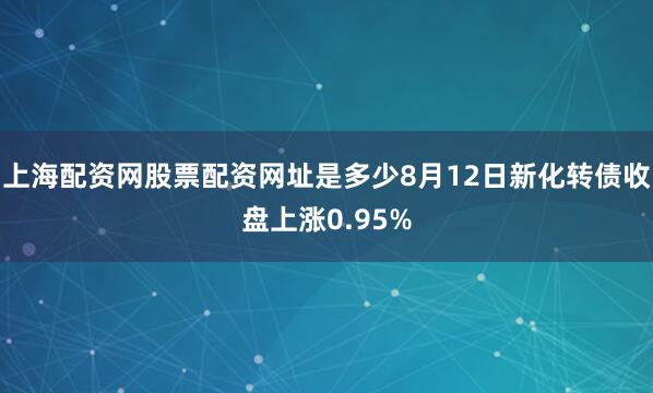 上海配资网股票配资网址是多少8月12日新化转债收盘上涨0.95%