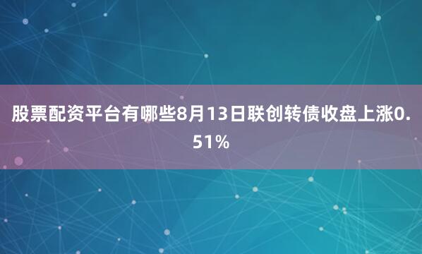 股票配资平台有哪些8月13日联创转债收盘上涨0.51%