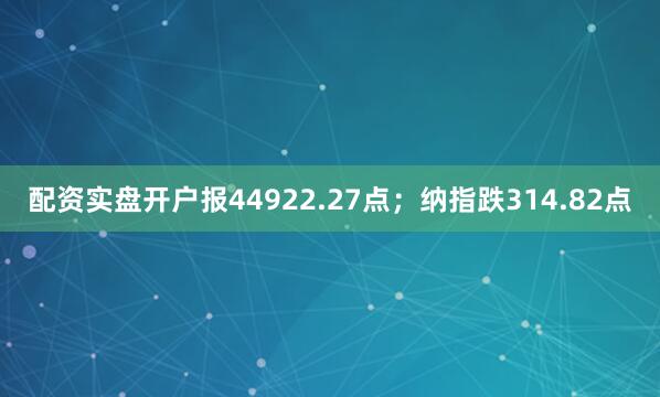 配资实盘开户报44922.27点；纳指跌314.82点