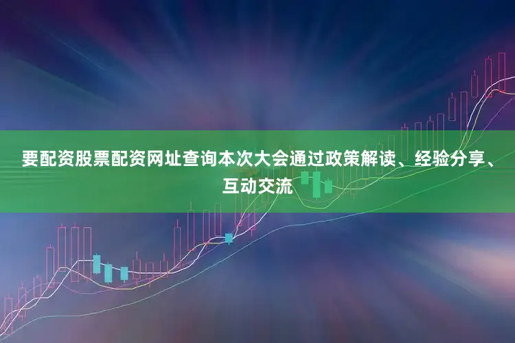 要配资股票配资网址查询本次大会通过政策解读、经验分享、互动交流