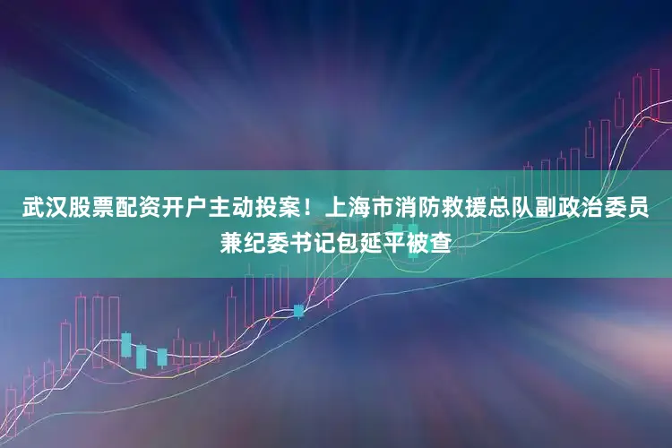 武汉股票配资开户主动投案！上海市消防救援总队副政治委员兼纪委书记包延平被查
