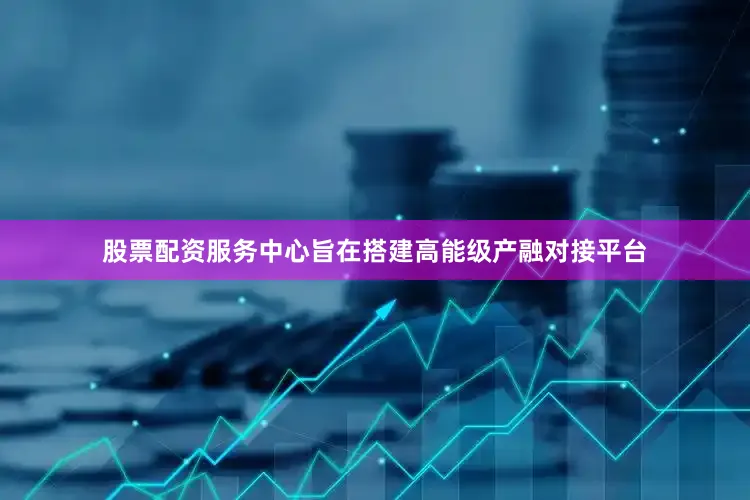 股票配资服务中心旨在搭建高能级产融对接平台