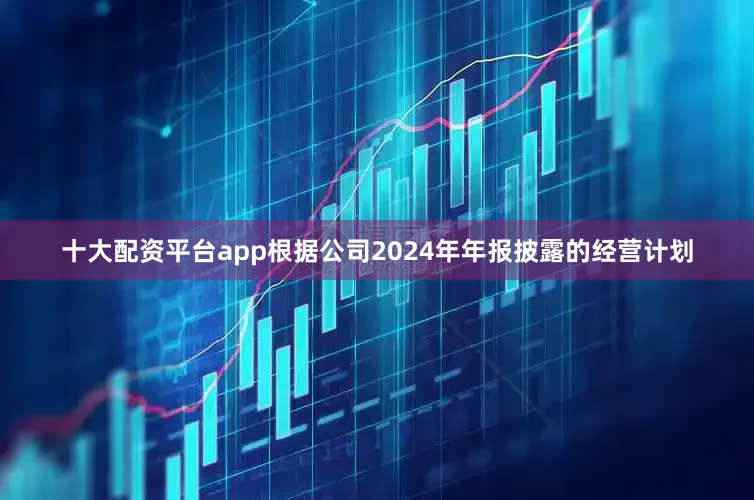 十大配资平台app根据公司2024年年报披露的经营计划