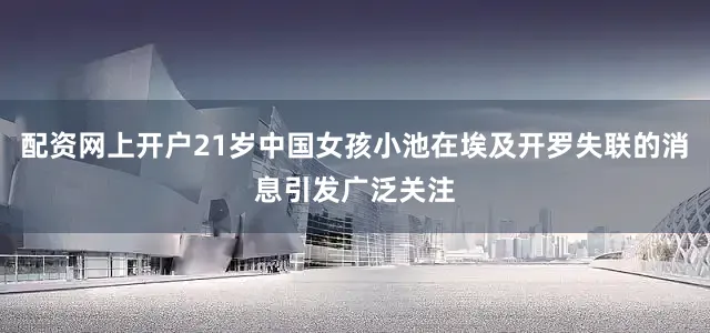 配资网上开户21岁中国女孩小池在埃及开罗失联的消息引发广泛关注