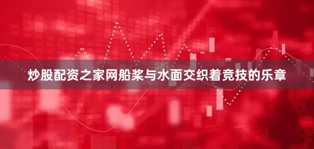 炒股配资之家网船桨与水面交织着竞技的乐章