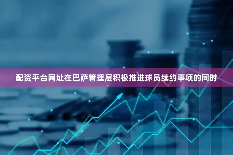 配资平台网址在巴萨管理层积极推进球员续约事项的同时